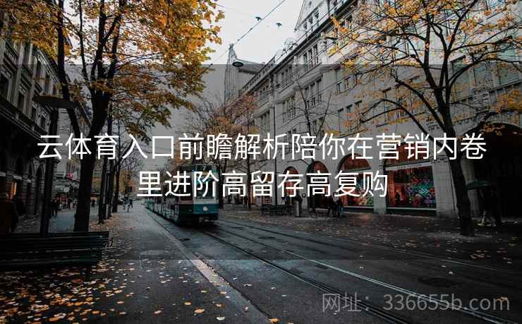 云体育入口前瞻解析陪你在营销内卷里进阶高留存高复购 云体育入口前瞻解析陪你在营销内卷里进阶高留存高复购