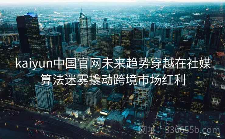 kaiyun中国官网未来趋势穿越在社媒算法迷雾撬动跨境市场红利