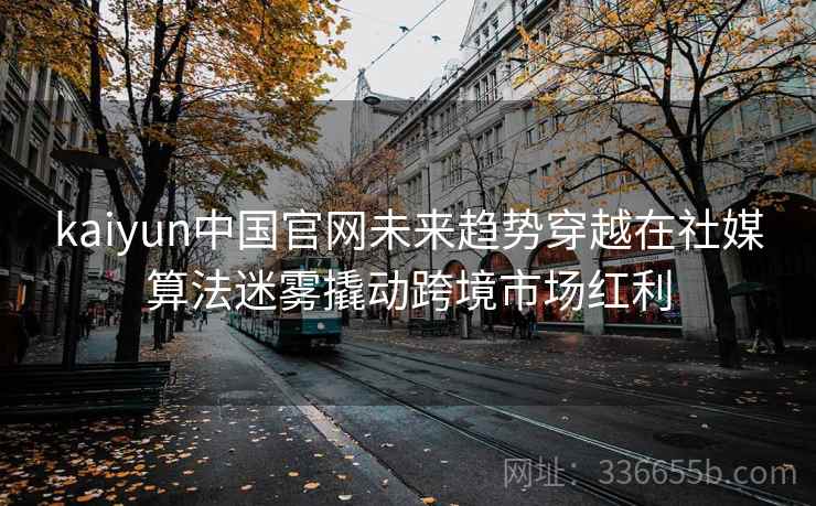 kaiyun中国官网未来趋势穿越在社媒算法迷雾撬动跨境市场红利