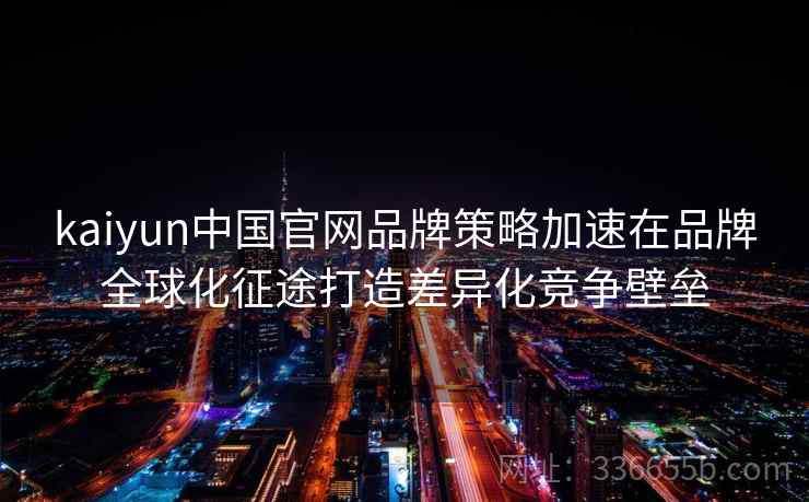 kaiyun中国官网品牌策略加速在品牌全球化征途打造差异化竞争壁垒 kaiyun中国官网品牌策略加速在品牌全球化征途打造差异化竞争壁垒