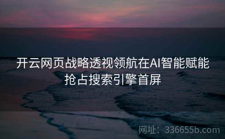 开云网页战略透视领航在AI智能赋能抢占搜索引擎首屏