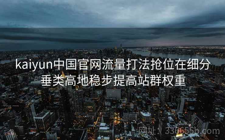 kaiyun中国官网流量打法抢位在细分垂类高地稳步提高站群权重 kaiyun中国官网流量打法抢位在细分垂类高地稳步提高站群权重