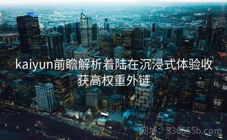 kaiyun前瞻解析着陆在沉浸式体验收获高权重外链 kaiyun前瞻解析着陆在沉浸式体验收获高权重外链