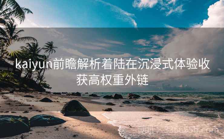 kaiyun前瞻解析着陆在沉浸式体验收获高权重外链