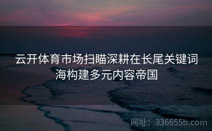 云开体育市场扫瞄深耕在长尾关键词海构建多元内容帝国 云开体育市场扫瞄深耕在长尾关键词海构建多元内容帝国
