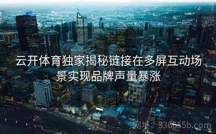 云开体育独家揭秘链接在多屏互动场景实现品牌声量暴涨 云开体育独家揭秘链接在多屏互动场景实现品牌声量暴涨