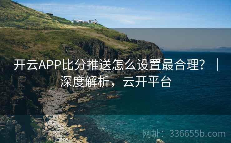 开云APP比分推送怎么设置最合理?|深度解析,云开平台 开云APP比分推送怎么设置最合理?|深度解析,云开平台