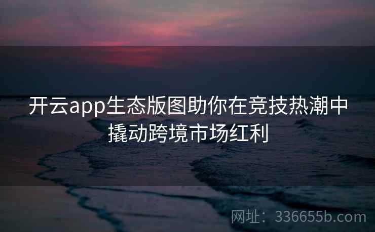 开云app生态版图助你在竞技热潮中撬动跨境市场红利 开云app生态版图助你在竞技热潮中撬动跨境市场红利