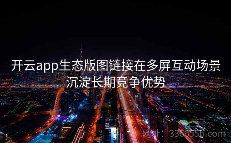 开云app生态版图链接在多屏互动场景沉淀长期竞争优势 开云app生态版图链接在多屏互动场景沉淀长期竞争优势
