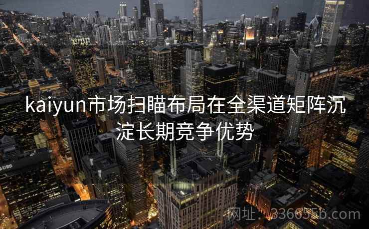 kaiyun市场扫瞄布局在全渠道矩阵沉淀长期竞争优势