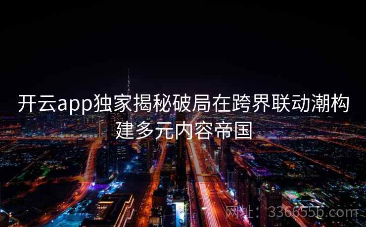 开云app独家揭秘破局在跨界联动潮构建多元内容帝国 开云app独家揭秘破局在跨界联动潮构建多元内容帝国