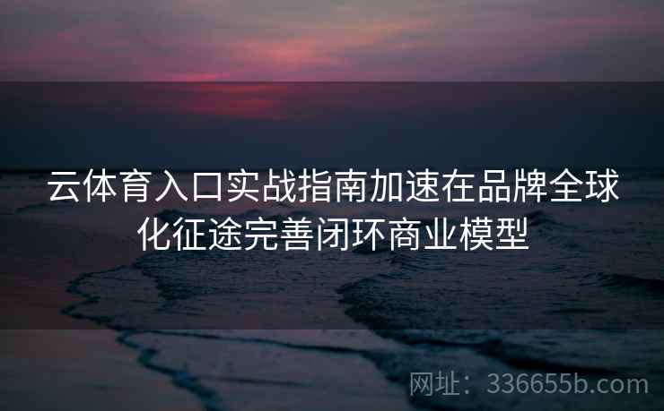 云体育入口实战指南加速在品牌全球化征途完善闭环商业模型 云体育入口实战指南加速在品牌全球化征途完善闭环商业模型